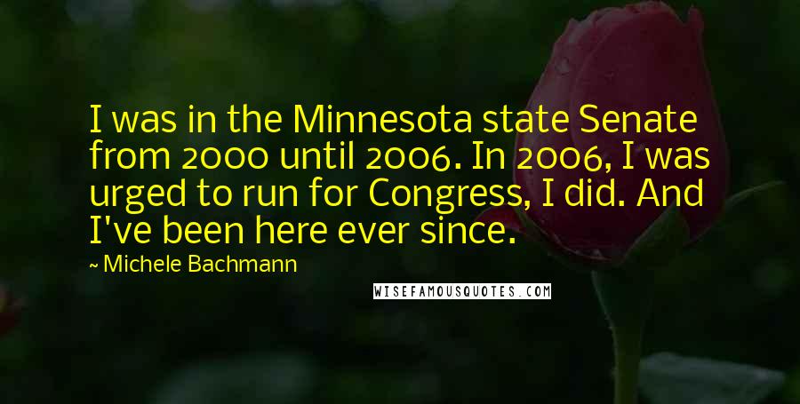 Michele Bachmann Quotes: I was in the Minnesota state Senate from 2000 until 2006. In 2006, I was urged to run for Congress, I did. And I've been here ever since.