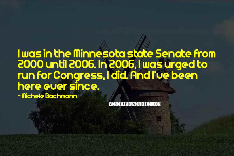 Michele Bachmann Quotes: I was in the Minnesota state Senate from 2000 until 2006. In 2006, I was urged to run for Congress, I did. And I've been here ever since.