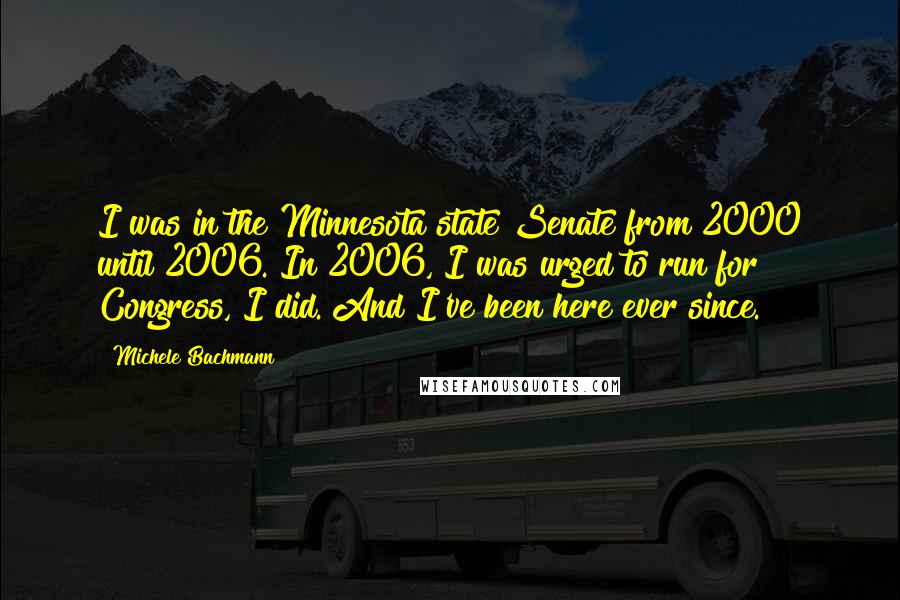 Michele Bachmann Quotes: I was in the Minnesota state Senate from 2000 until 2006. In 2006, I was urged to run for Congress, I did. And I've been here ever since.