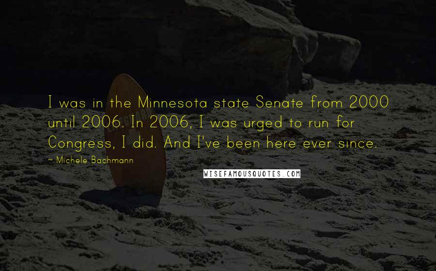 Michele Bachmann Quotes: I was in the Minnesota state Senate from 2000 until 2006. In 2006, I was urged to run for Congress, I did. And I've been here ever since.