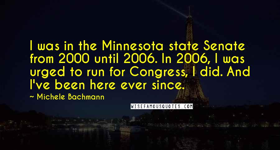 Michele Bachmann Quotes: I was in the Minnesota state Senate from 2000 until 2006. In 2006, I was urged to run for Congress, I did. And I've been here ever since.