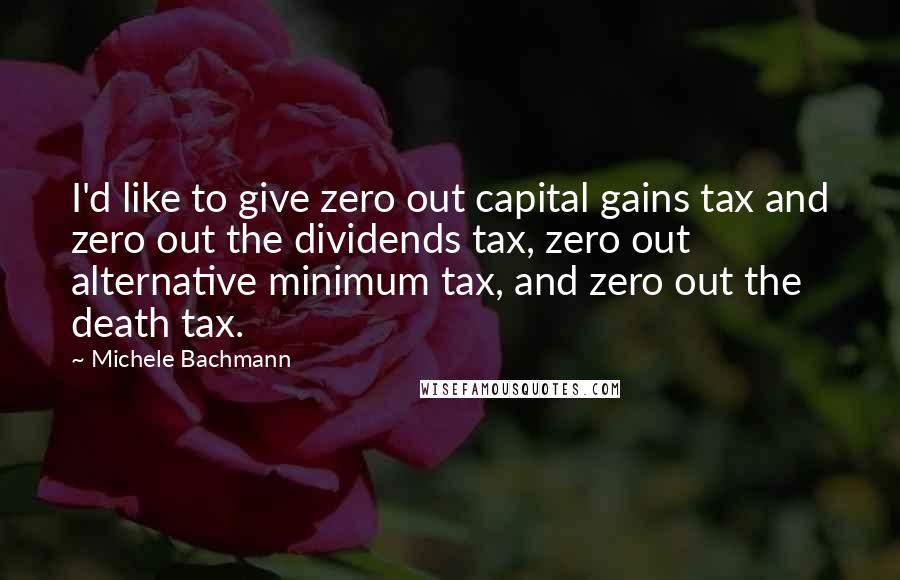 Michele Bachmann Quotes: I'd like to give zero out capital gains tax and zero out the dividends tax, zero out alternative minimum tax, and zero out the death tax.