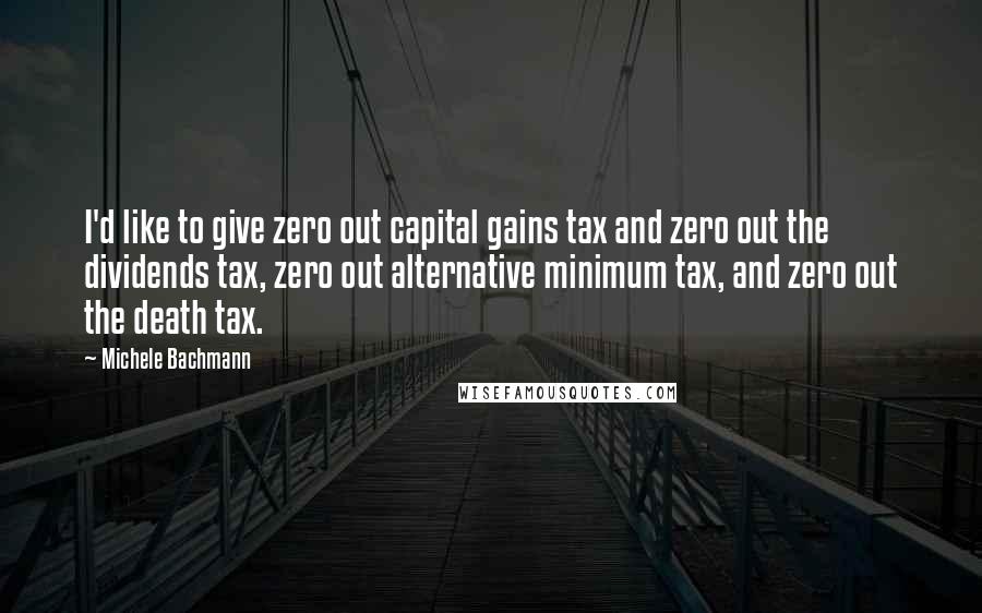 Michele Bachmann Quotes: I'd like to give zero out capital gains tax and zero out the dividends tax, zero out alternative minimum tax, and zero out the death tax.