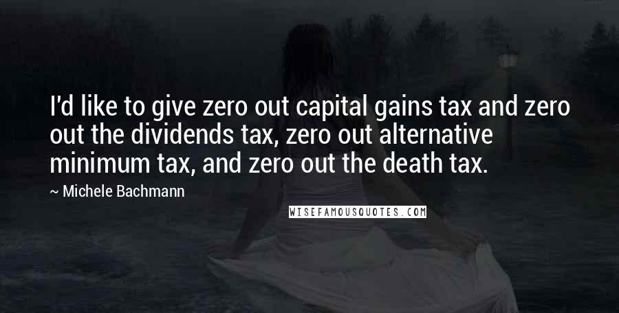 Michele Bachmann Quotes: I'd like to give zero out capital gains tax and zero out the dividends tax, zero out alternative minimum tax, and zero out the death tax.