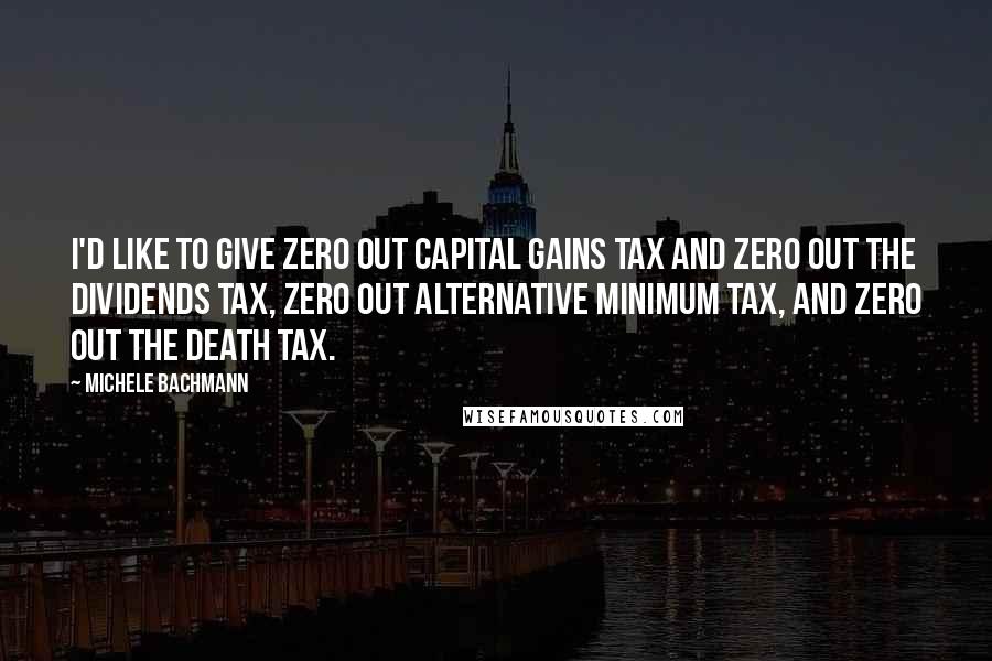 Michele Bachmann Quotes: I'd like to give zero out capital gains tax and zero out the dividends tax, zero out alternative minimum tax, and zero out the death tax.