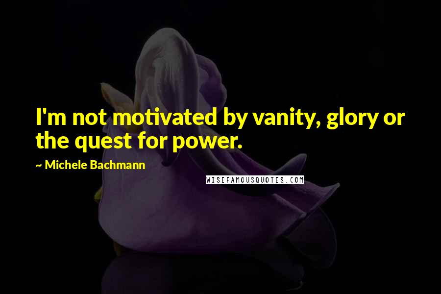 Michele Bachmann Quotes: I'm not motivated by vanity, glory or the quest for power.