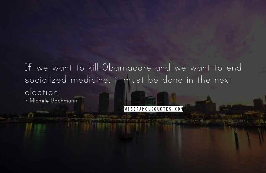 Michele Bachmann Quotes: If we want to kill Obamacare and we want to end socialized medicine, it must be done in the next election!