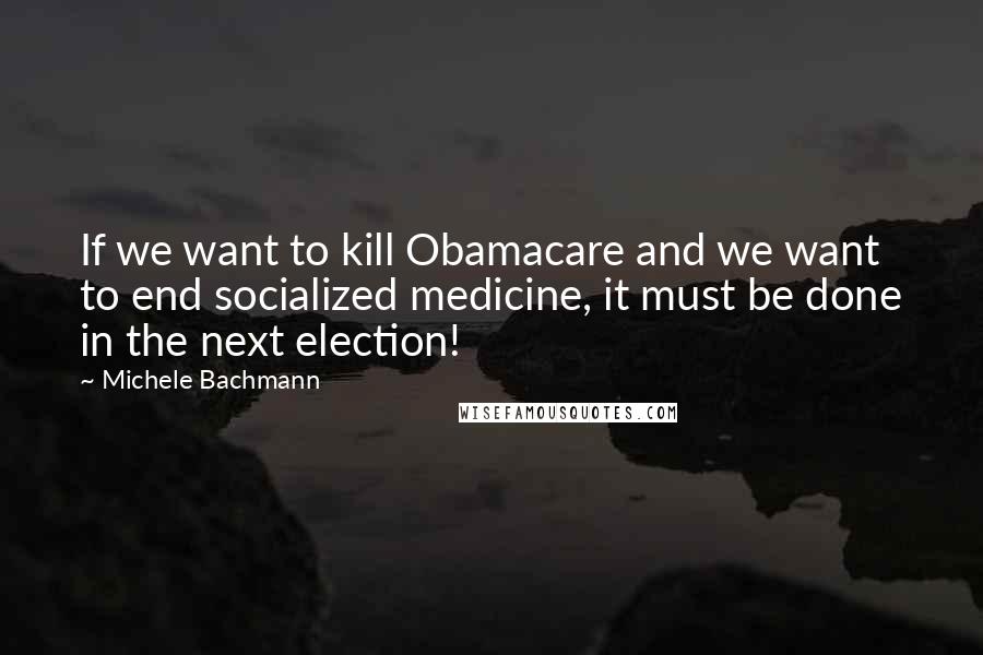 Michele Bachmann Quotes: If we want to kill Obamacare and we want to end socialized medicine, it must be done in the next election!