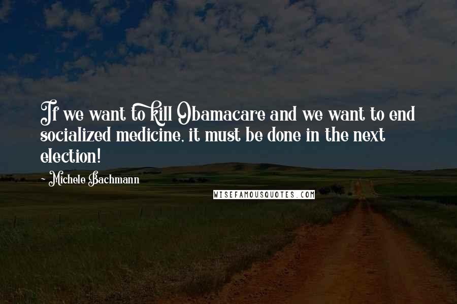 Michele Bachmann Quotes: If we want to kill Obamacare and we want to end socialized medicine, it must be done in the next election!