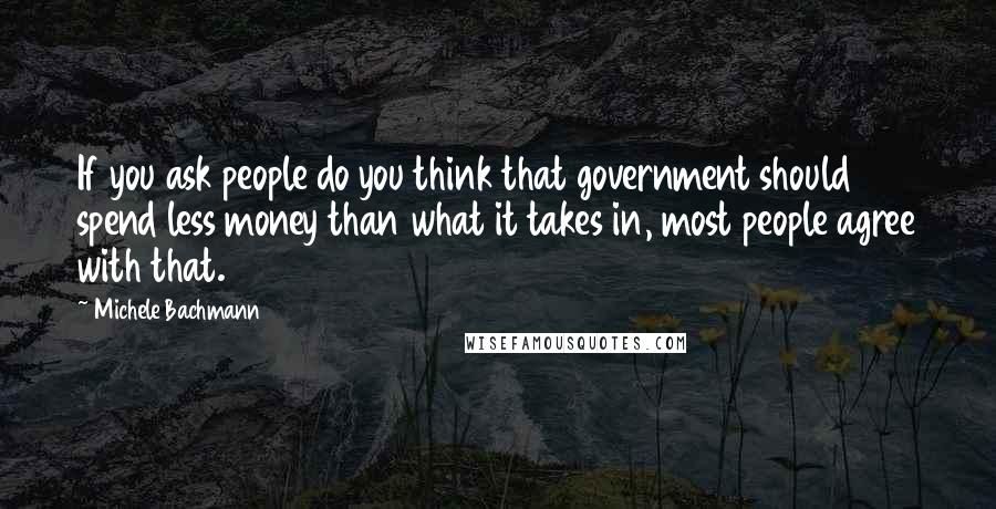 Michele Bachmann Quotes: If you ask people do you think that government should spend less money than what it takes in, most people agree with that.