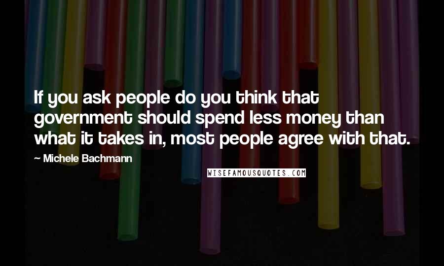 Michele Bachmann Quotes: If you ask people do you think that government should spend less money than what it takes in, most people agree with that.