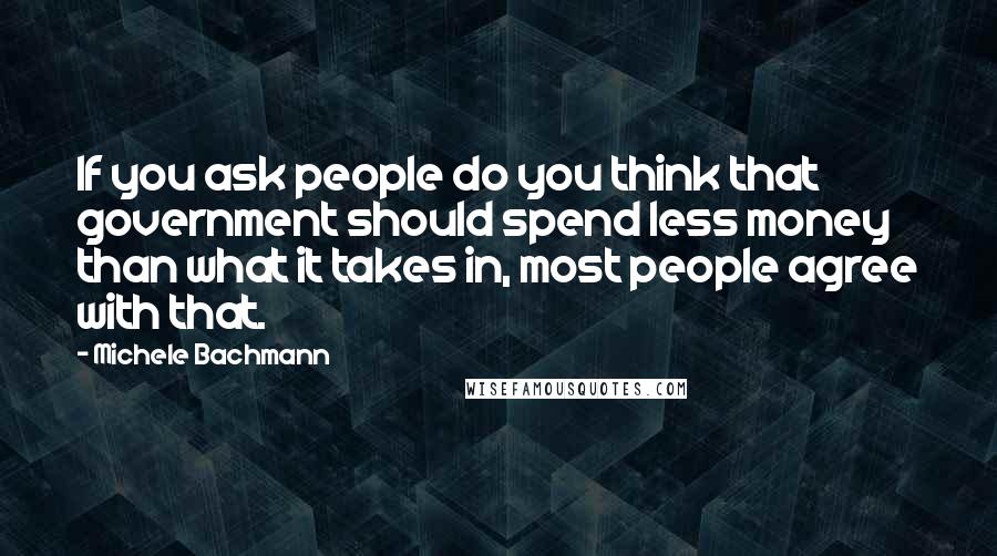 Michele Bachmann Quotes: If you ask people do you think that government should spend less money than what it takes in, most people agree with that.