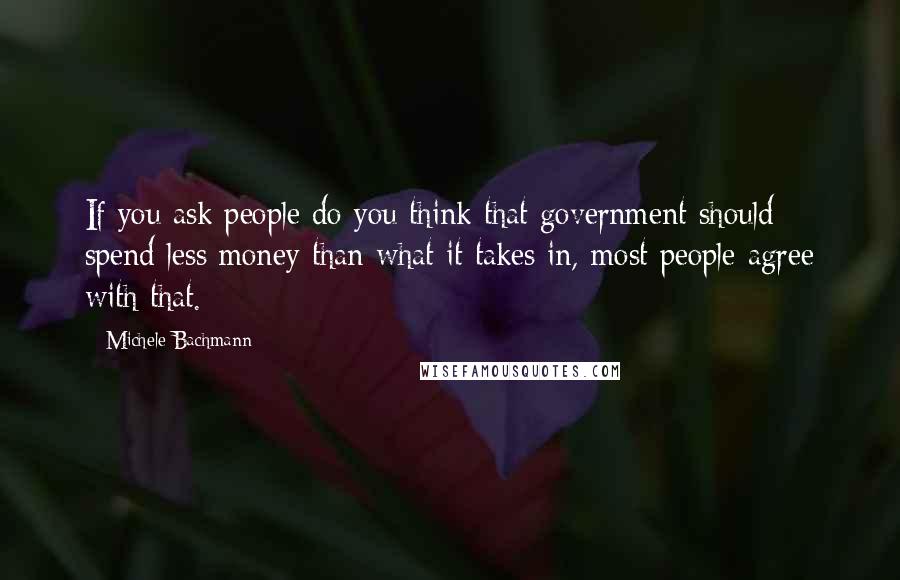 Michele Bachmann Quotes: If you ask people do you think that government should spend less money than what it takes in, most people agree with that.