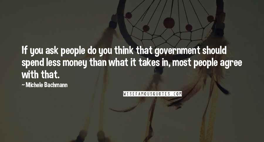 Michele Bachmann Quotes: If you ask people do you think that government should spend less money than what it takes in, most people agree with that.