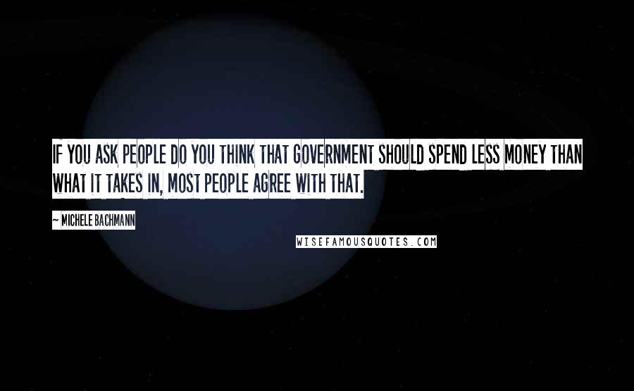 Michele Bachmann Quotes: If you ask people do you think that government should spend less money than what it takes in, most people agree with that.