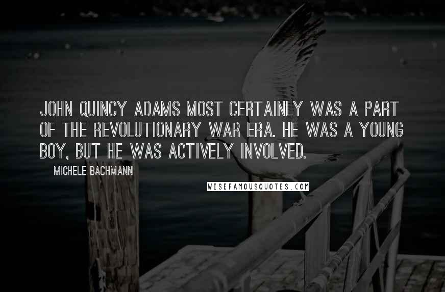 Michele Bachmann Quotes: John Quincy Adams most certainly was a part of the Revolutionary War era. He was a young boy, but he was actively involved.