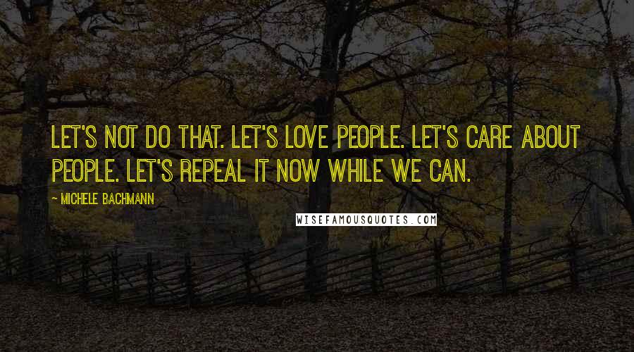 Michele Bachmann Quotes: Let's not do that. Let's love people. Let's care about people. Let's repeal it now while we can.