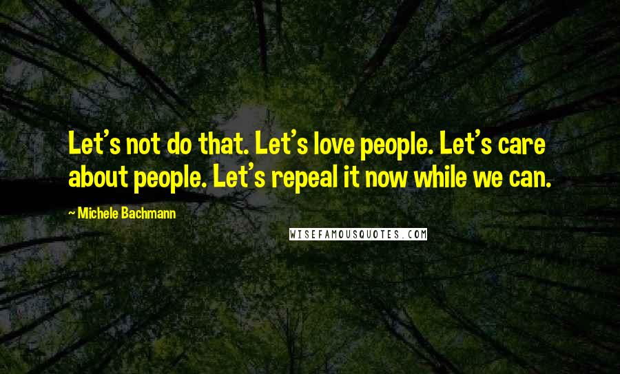 Michele Bachmann Quotes: Let's not do that. Let's love people. Let's care about people. Let's repeal it now while we can.