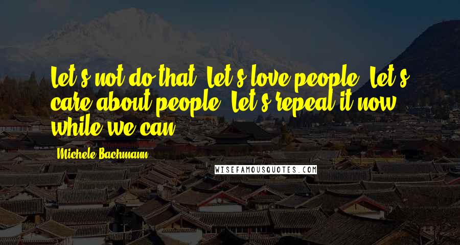 Michele Bachmann Quotes: Let's not do that. Let's love people. Let's care about people. Let's repeal it now while we can.