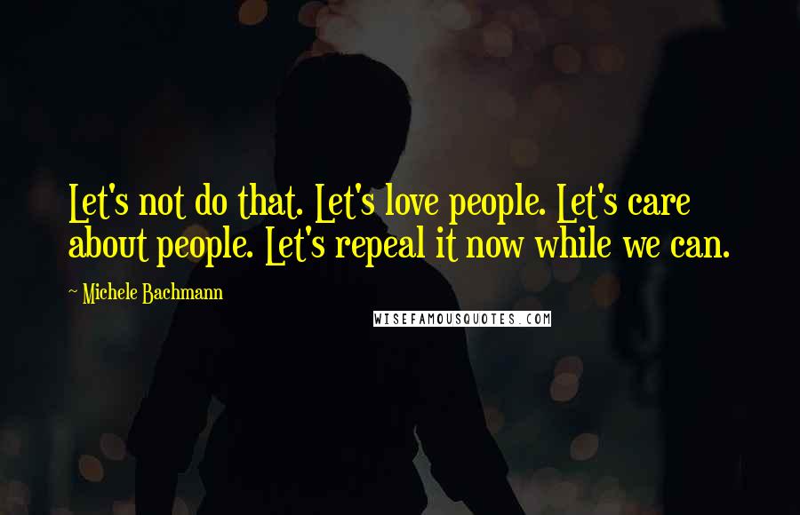 Michele Bachmann Quotes: Let's not do that. Let's love people. Let's care about people. Let's repeal it now while we can.