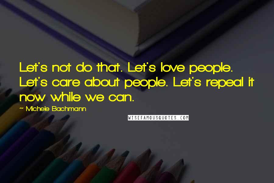 Michele Bachmann Quotes: Let's not do that. Let's love people. Let's care about people. Let's repeal it now while we can.