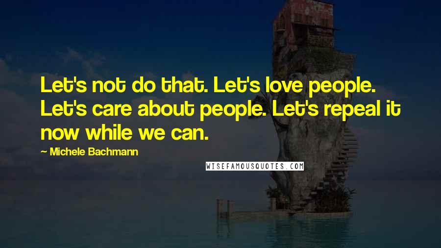 Michele Bachmann Quotes: Let's not do that. Let's love people. Let's care about people. Let's repeal it now while we can.