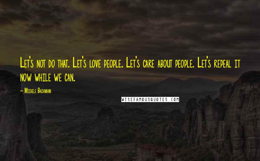 Michele Bachmann Quotes: Let's not do that. Let's love people. Let's care about people. Let's repeal it now while we can.