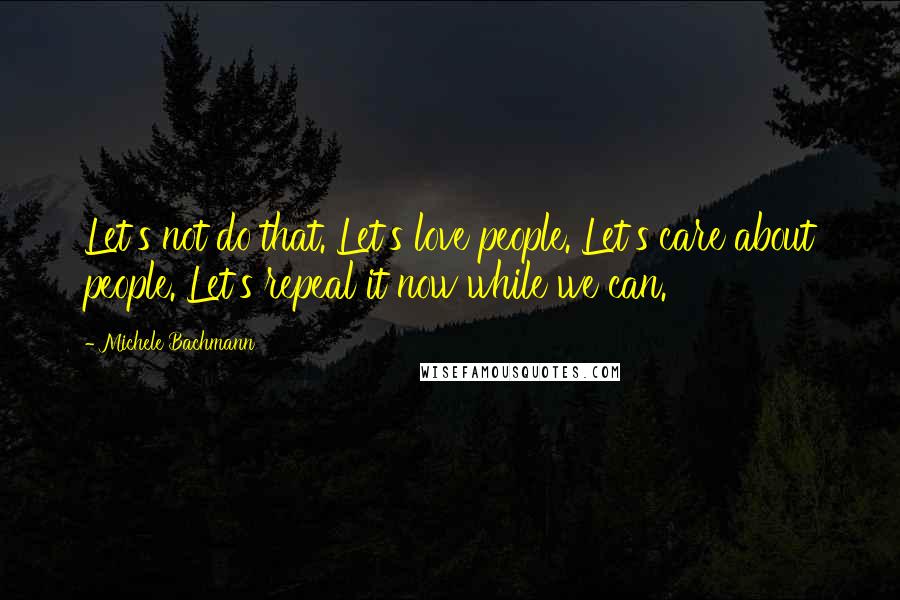 Michele Bachmann Quotes: Let's not do that. Let's love people. Let's care about people. Let's repeal it now while we can.