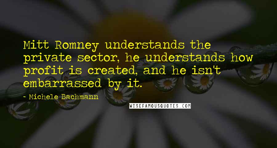 Michele Bachmann Quotes: Mitt Romney understands the private sector, he understands how profit is created, and he isn't embarrassed by it.