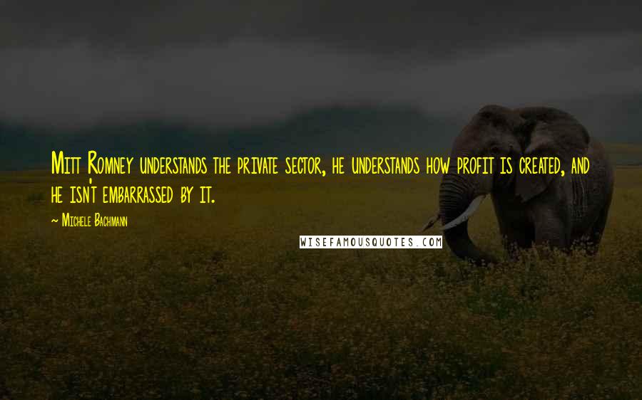 Michele Bachmann Quotes: Mitt Romney understands the private sector, he understands how profit is created, and he isn't embarrassed by it.