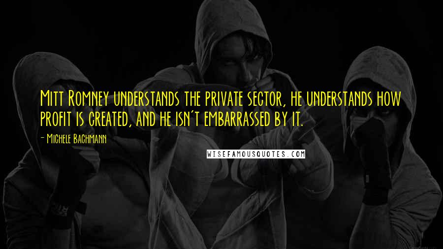 Michele Bachmann Quotes: Mitt Romney understands the private sector, he understands how profit is created, and he isn't embarrassed by it.