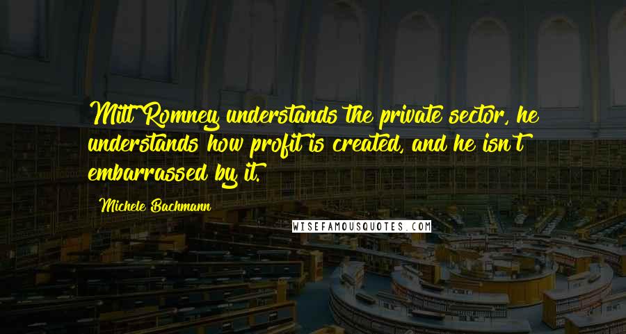 Michele Bachmann Quotes: Mitt Romney understands the private sector, he understands how profit is created, and he isn't embarrassed by it.