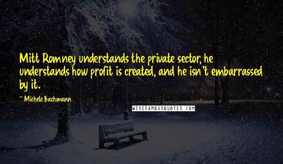 Michele Bachmann Quotes: Mitt Romney understands the private sector, he understands how profit is created, and he isn't embarrassed by it.