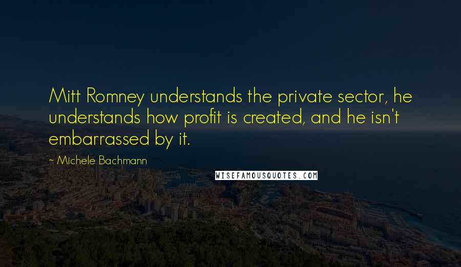 Michele Bachmann Quotes: Mitt Romney understands the private sector, he understands how profit is created, and he isn't embarrassed by it.