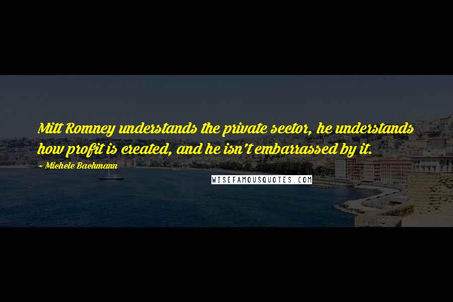 Michele Bachmann Quotes: Mitt Romney understands the private sector, he understands how profit is created, and he isn't embarrassed by it.