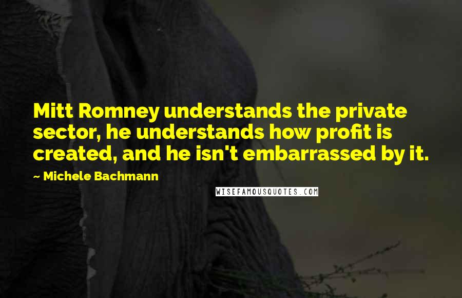 Michele Bachmann Quotes: Mitt Romney understands the private sector, he understands how profit is created, and he isn't embarrassed by it.