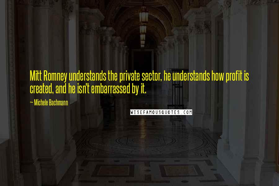 Michele Bachmann Quotes: Mitt Romney understands the private sector, he understands how profit is created, and he isn't embarrassed by it.