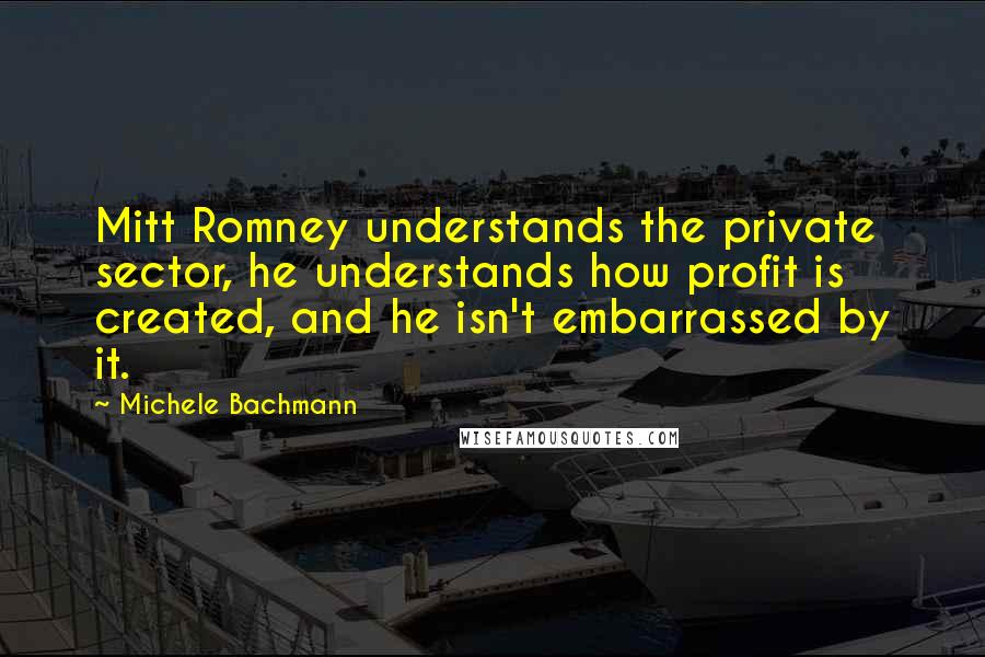 Michele Bachmann Quotes: Mitt Romney understands the private sector, he understands how profit is created, and he isn't embarrassed by it.