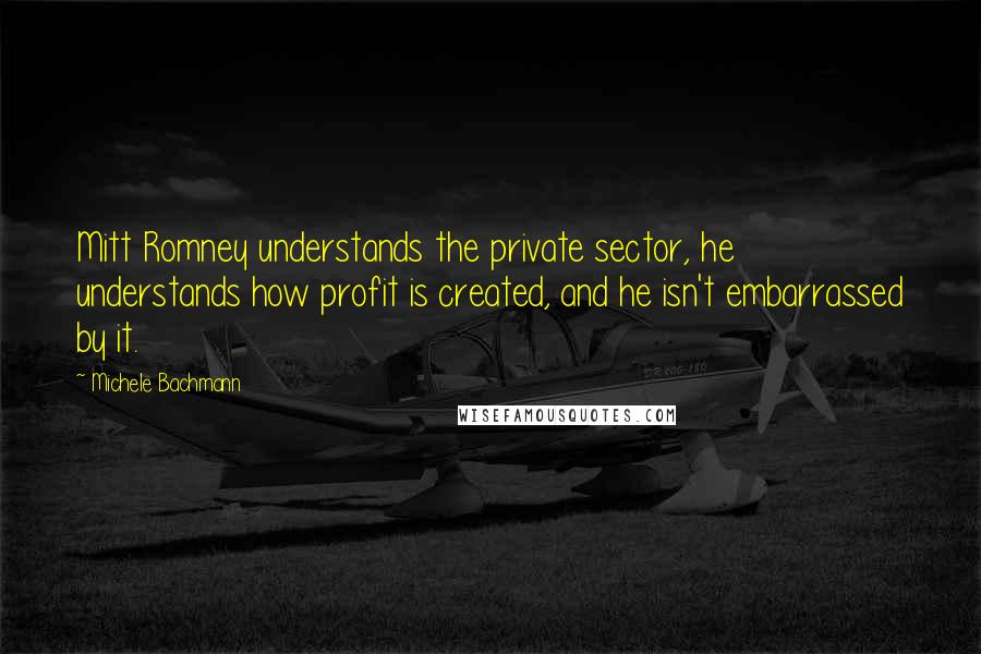 Michele Bachmann Quotes: Mitt Romney understands the private sector, he understands how profit is created, and he isn't embarrassed by it.