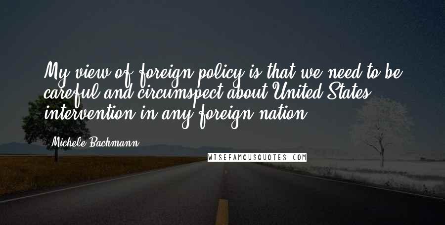 Michele Bachmann Quotes: My view of foreign policy is that we need to be careful and circumspect about United States intervention in any foreign nation.