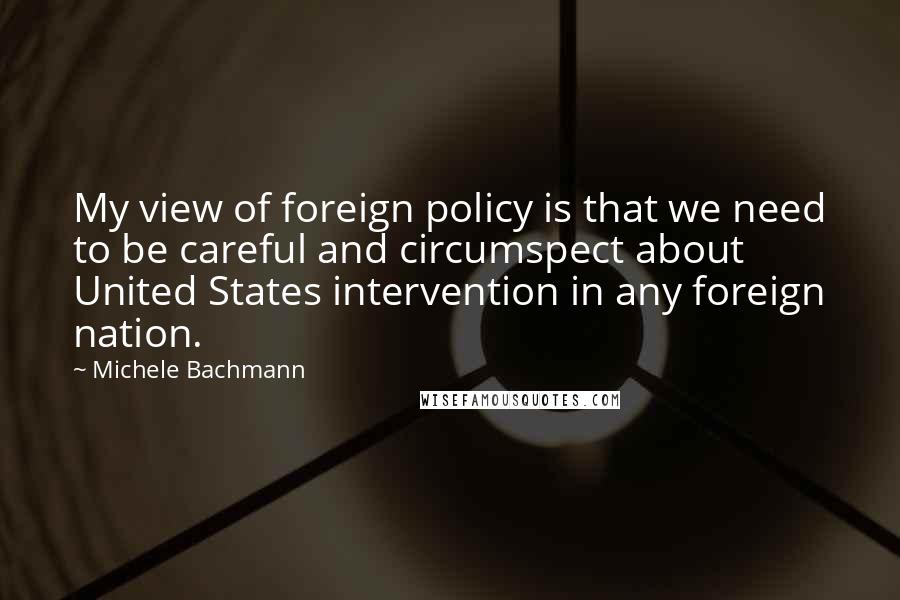 Michele Bachmann Quotes: My view of foreign policy is that we need to be careful and circumspect about United States intervention in any foreign nation.