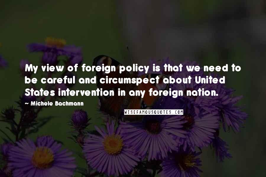 Michele Bachmann Quotes: My view of foreign policy is that we need to be careful and circumspect about United States intervention in any foreign nation.