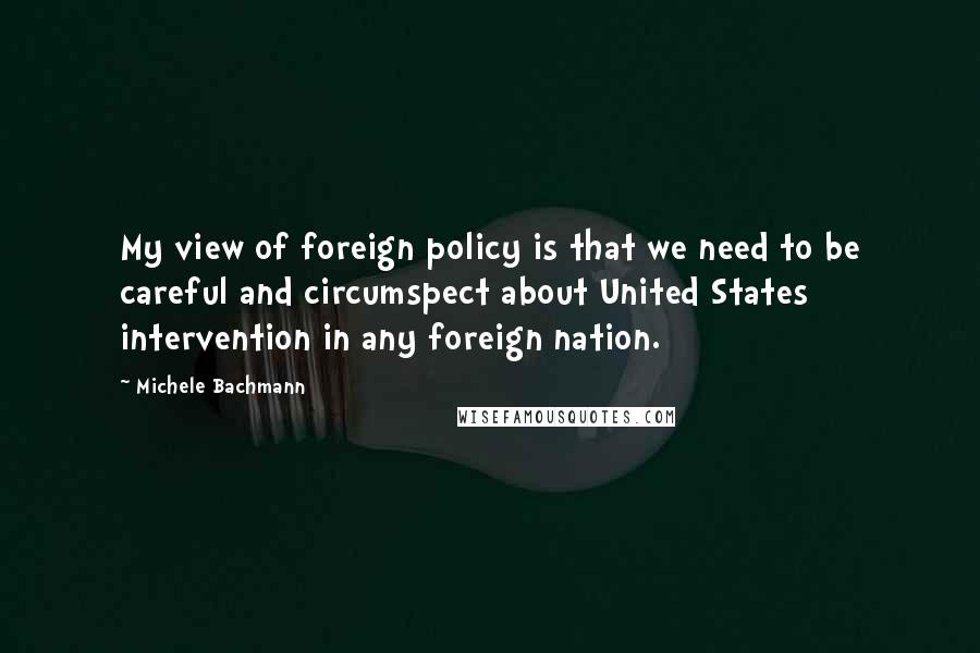 Michele Bachmann Quotes: My view of foreign policy is that we need to be careful and circumspect about United States intervention in any foreign nation.