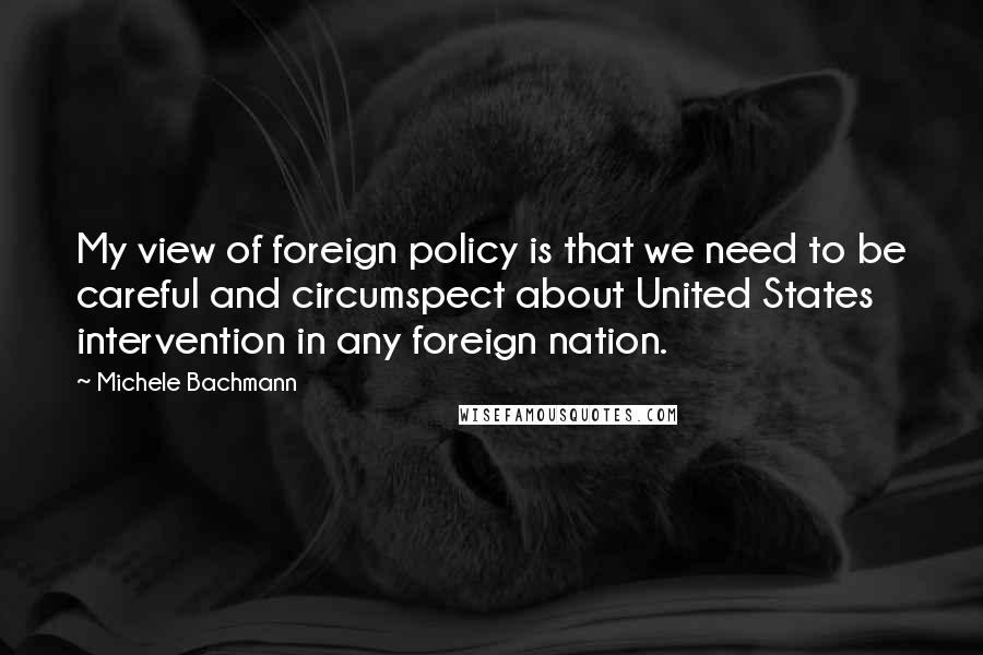 Michele Bachmann Quotes: My view of foreign policy is that we need to be careful and circumspect about United States intervention in any foreign nation.