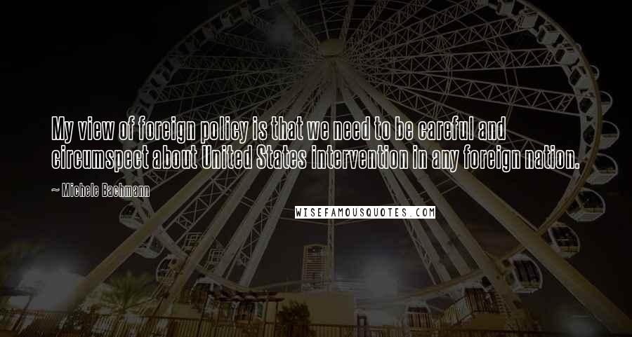 Michele Bachmann Quotes: My view of foreign policy is that we need to be careful and circumspect about United States intervention in any foreign nation.