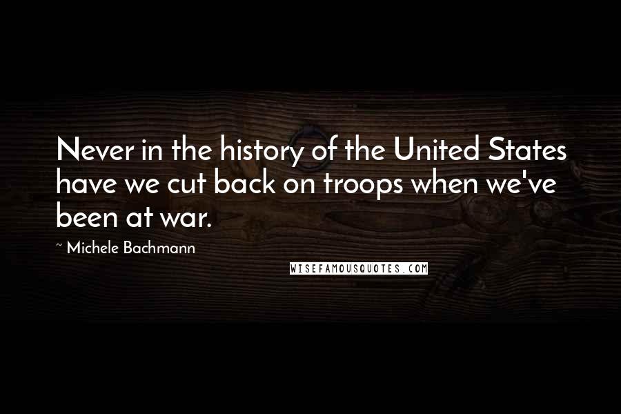 Michele Bachmann Quotes: Never in the history of the United States have we cut back on troops when we've been at war.