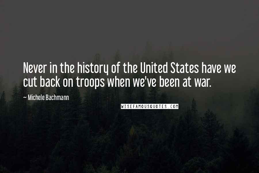 Michele Bachmann Quotes: Never in the history of the United States have we cut back on troops when we've been at war.