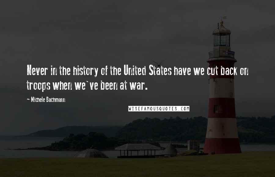 Michele Bachmann Quotes: Never in the history of the United States have we cut back on troops when we've been at war.