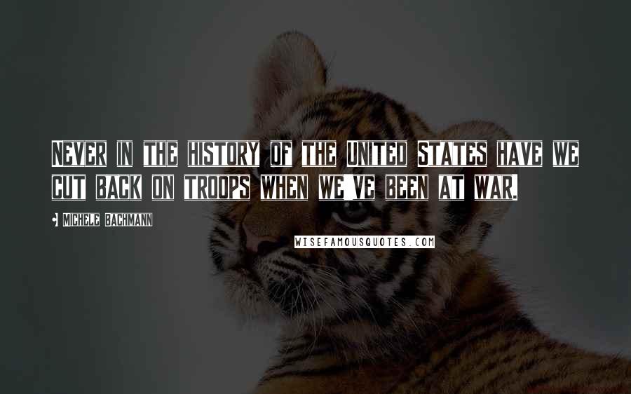 Michele Bachmann Quotes: Never in the history of the United States have we cut back on troops when we've been at war.