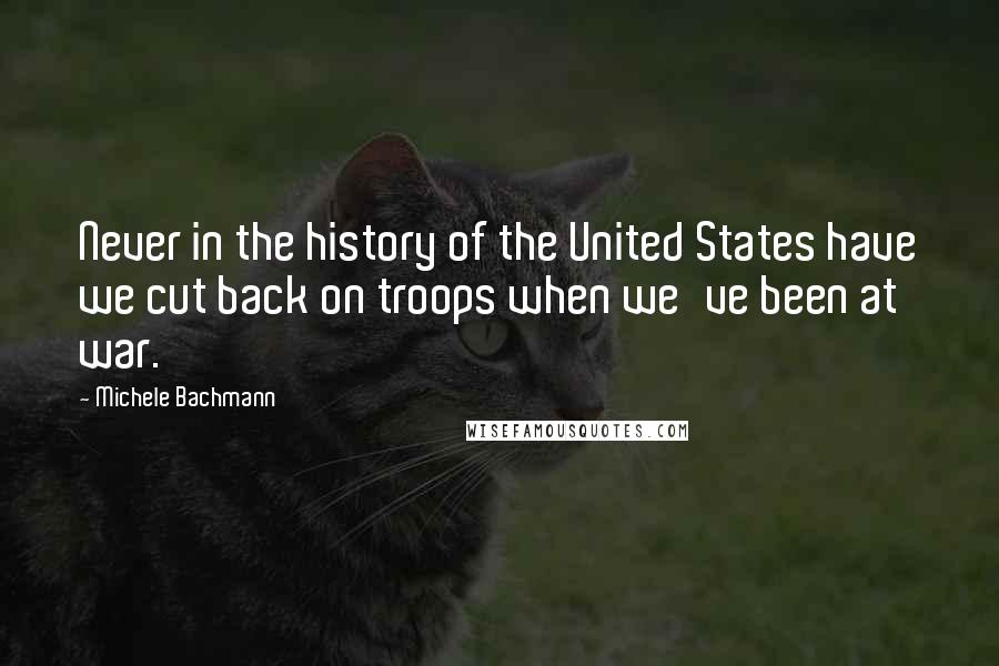 Michele Bachmann Quotes: Never in the history of the United States have we cut back on troops when we've been at war.